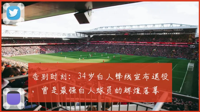 告别时刻：34岁白人锋线宣布退役，曾是最强白人球员的辉煌落幕