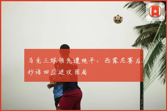马竞三球领先遭绝平，西蒙尼赛后妙语回应进攻困局