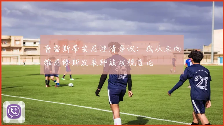普雷斯蒂安尼澄清争议：我从未向维尼修斯发表种族歧视言论