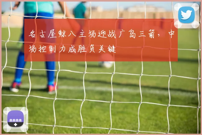 名古屋鲸八主场迎战广岛三箭，中场控制力成胜负关键