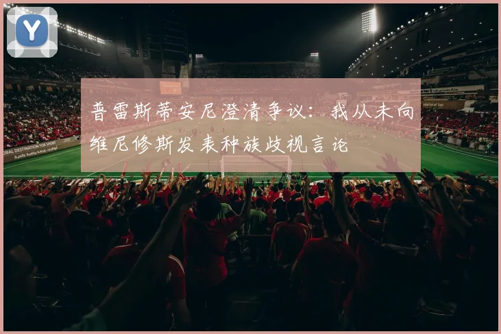 普雷斯蒂安尼澄清争议：我从未向维尼修斯发表种族歧视言论