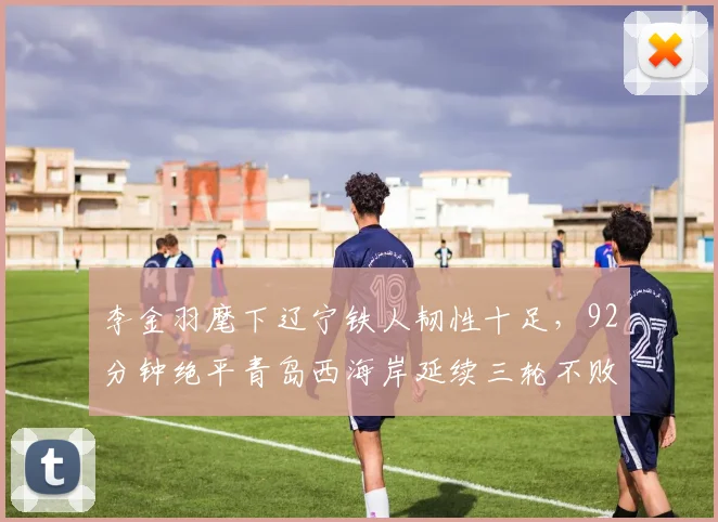 李金羽麾下辽宁铁人韧性十足，92分钟绝平青岛西海岸延续三轮不败