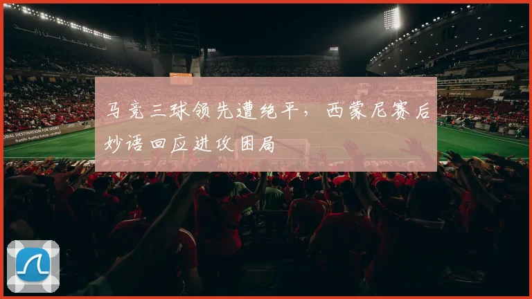 马竞三球领先遭绝平，西蒙尼赛后妙语回应进攻困局